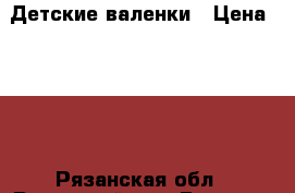 Детские валенки › Цена ­ 500 - Рязанская обл., Рязанский р-н, Рязань г. Дети и материнство » Детская одежда и обувь   